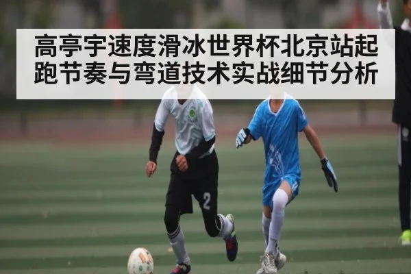 高亭宇速度滑冰世界杯北京站起跑节奏与弯道技术实战细节分析